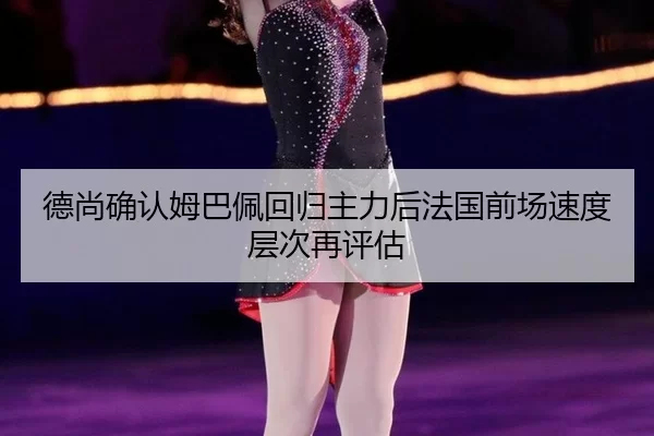 德尚确认姆巴佩回归主力后法国前场速度层次再评估