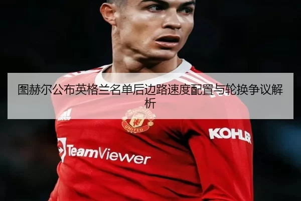 图赫尔公布英格兰名单后边路速度配置与轮换争议解析