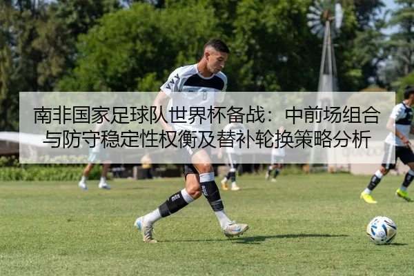 南非国家足球队世界杯备战：中前场组合与防守稳定性权衡及替补轮换策略分析